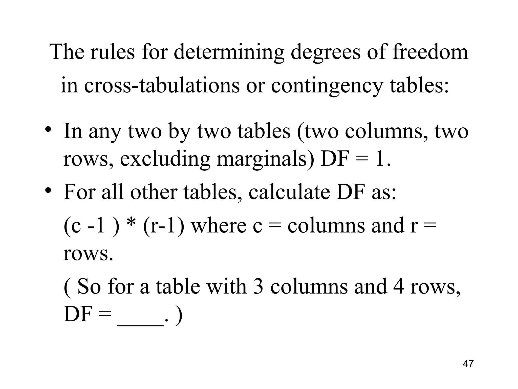The rules for determining degrees of freedom
in cross-tabulations or contingency tables:
• In any two by two tables (two columns, two
rows, excluding marginals) DF = 1.
• For all other tables, calculate DF as:
(c -1 ) * (r-1) where c = columns and r =
rows.
( So for a table with 3 columns and 4 rows,
DF = ____. )
47
 