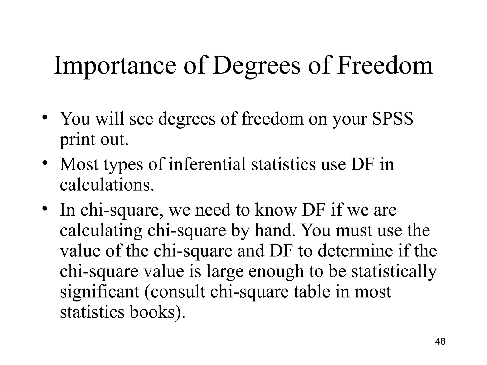 Importance of Degrees of Freedom
• You will see degrees of freedom on your SPSS
print out.
• Most types of inferential statistics use DF in
calculations.
• In chi-square, we need to know DF if we are
calculating chi-square by hand. You must use the
value of the chi-square and DF to determine if the
chi-square value is large enough to be statistically
significant (consult chi-square table in most
statistics books).
48
 