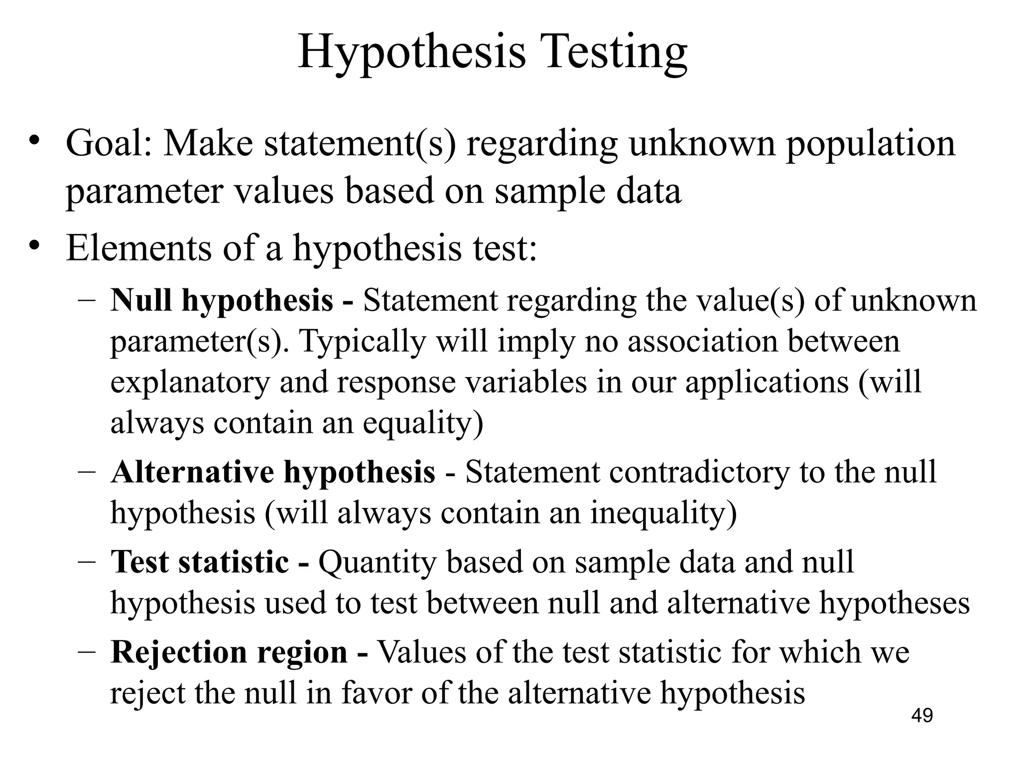 Hypothesis Testing
• Goal: Make statement(s) regarding unknown population
parameter values based on sample data
• Elements of a hypothesis test:
– Null hypothesis - Statement regarding the value(s) of unknown
parameter(s). Typically will imply no association between
explanatory and response variables in our applications (will
always contain an equality)
– Alternative hypothesis - Statement contradictory to the null
hypothesis (will always contain an inequality)
– Test statistic - Quantity based on sample data and null
hypothesis used to test between null and alternative hypotheses
– Rejection region - Values of the test statistic for which we
reject the null in favor of the alternative hypothesis
49
 