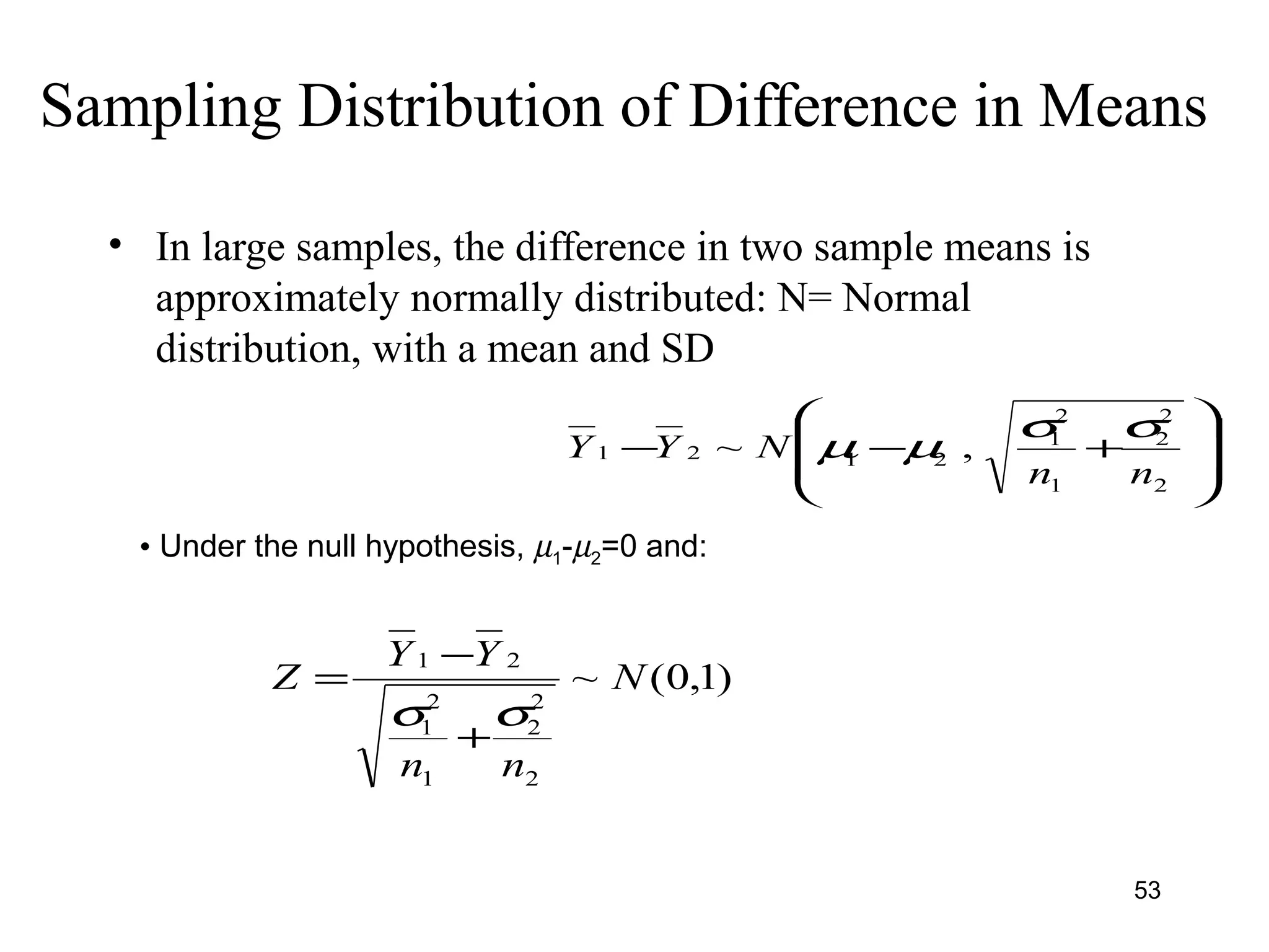 Sampling Distribution of Difference in Means
• In large samples, the difference in two sample means is
approximately normally distributed: N= Normal
distribution, with a mean and SD








+−−
2
2
2
1
2
1
2121 ,~
nn
NYY
σσ
µµ
• Under the null hypothesis, µ1-µ2=0 and:
)1,0(~
2
2
2
1
2
1
21
N
nn
YY
Z
σσ
+
−
=
53
 