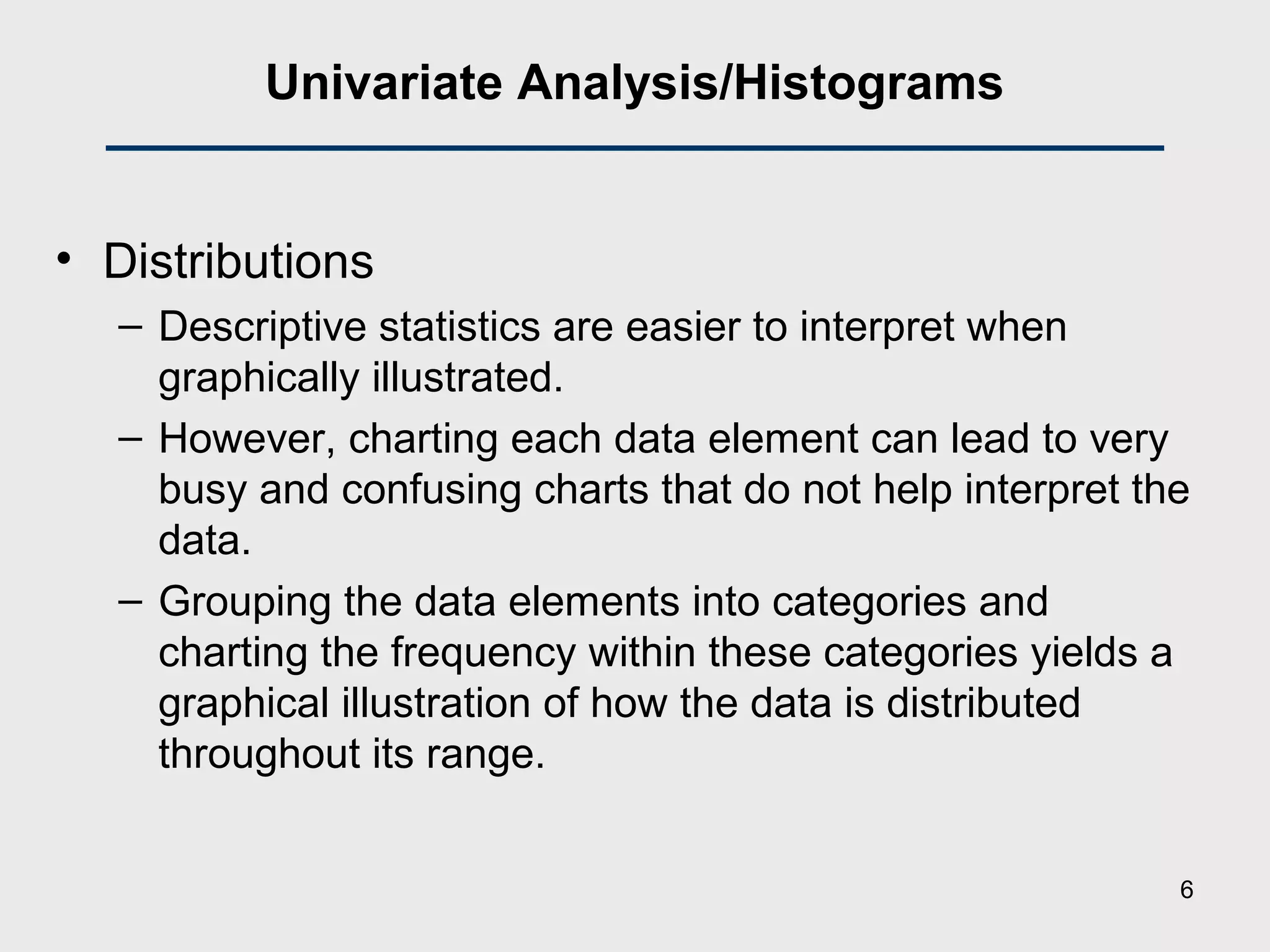 Univariate Analysis/Histograms
• Distributions
– Descriptive statistics are easier to interpret when
graphically illustrated.
– However, charting each data element can lead to very
busy and confusing charts that do not help interpret the
data.
– Grouping the data elements into categories and
charting the frequency within these categories yields a
graphical illustration of how the data is distributed
throughout its range.
6
 