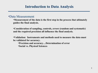 Introduction to Data Analysis
•Data Measurement
•Measurement of the data is the first step in the process that ultimately
guides the final analysis.
•Consideration of sampling, controls, errors (random and systematic)
and the required precision all influence the final analysis.
•Validation: Instruments and methods used to measure the data must
be validated for accuracy.
•Precision and accuracy…Determination of error
•Social vs. Physical Sciences
1
 