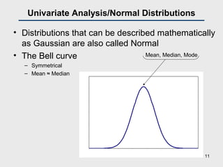 0
0.02
0.04
0.06
0.08
0.1
0.12
25 45 65 85 105 125 145 165
Univariate Analysis/Normal Distributions
• Distributions that can be described mathematically
as Gaussian are also called Normal
• The Bell curve
– Symmetrical
– Mean ≈ Median
Mean, Median, Mode
11
 
