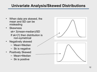 Univariate Analysis/Skewed Distributions
• When data are skewed, the
mean and SD can be
misleading
• Skewness
sk= 3(mean-median)/SD
If sk>|1| then distribution is
non-symetrical
• Negatively skewed
– Mean<Median
– Sk is negative
• Positively Skewed
– Mean>Median
– Sk is positive
0
0.02
0.04
0.06
0.08
0.1
0.12
0.14
0 20 40 60 80 100 120 140 160
0
0.02
0.04
0.06
0.08
0.1
0.12
25 45 65 85 105 125 145 165 185 205 225
12
 