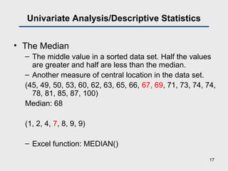 Univariate Analysis/Descriptive Statistics
• The Median
– The middle value in a sorted data set. Half the values
are greater and half are less than the median.
– Another measure of central location in the data set.
(45, 49, 50, 53, 60, 62, 63, 65, 66, 67, 69, 71, 73, 74, 74,
78, 81, 85, 87, 100)
Median: 68
(1, 2, 4, 7, 8, 9, 9)
– Excel function: MEDIAN()
17
 