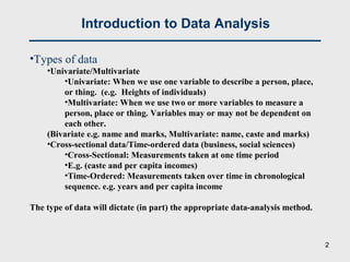 Introduction to Data Analysis
•Types of data
•Univariate/Multivariate
•Univariate: When we use one variable to describe a person, place,
or thing. (e.g. Heights of individuals)
•Multivariate: When we use two or more variables to measure a
person, place or thing. Variables may or may not be dependent on
each other.
(Bivariate e.g. name and marks, Multivariate: name, caste and marks)
•Cross-sectional data/Time-ordered data (business, social sciences)
•Cross-Sectional: Measurements taken at one time period
•E.g. (caste and per capita incomes)
•Time-Ordered: Measurements taken over time in chronological
sequence. e.g. years and per capita income
The type of data will dictate (in part) the appropriate data-analysis method.
2
 