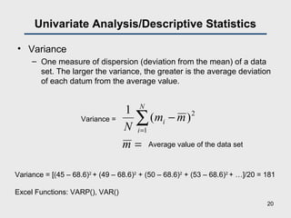 Univariate Analysis/Descriptive Statistics
• Variance
– One measure of dispersion (deviation from the mean) of a data
set. The larger the variance, the greater is the average deviation
of each datum from the average value.
=
−∑=
m
mm
N
N
i
i
2
1
)(
1
Variance =
Average value of the data set
Variance = [(45 – 68.6)2
+ (49 – 68.6)2
+ (50 – 68.6)2
+ (53 – 68.6)2
+ …]/20 = 181
Excel Functions: VARP(), VAR()
20
 