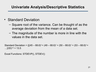 Univariate Analysis/Descriptive Statistics
• Standard Deviation
– Square root of the variance. Can be thought of as the
average deviation from the mean of a data set.
– The magnitude of the number is more in line with the
values in the data set.
Standard Deviation = ([(45 – 68.6)2
+ (49 – 68.6)2
+ (50 – 68.6)2
+ (53 – 68.6)2
+
…]/20)1/2
= 13.5
Excel Functions: STDEVP(), STDEV()
21
 