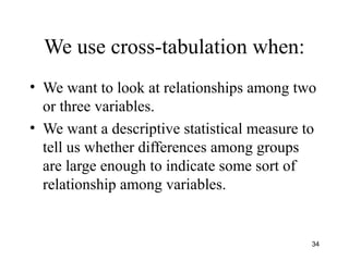We use cross-tabulation when:
• We want to look at relationships among two
or three variables.
• We want a descriptive statistical measure to
tell us whether differences among groups
are large enough to indicate some sort of
relationship among variables.
34
 