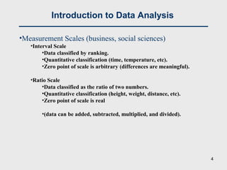 Introduction to Data Analysis
•Measurement Scales (business, social sciences)
•Interval Scale
•Data classified by ranking.
•Quantitative classification (time, temperature, etc).
•Zero point of scale is arbitrary (differences are meaningful).
•Ratio Scale
•Data classified as the ratio of two numbers.
•Quantitative classification (height, weight, distance, etc).
•Zero point of scale is real
•(data can be added, subtracted, multiplied, and divided).
4
 
