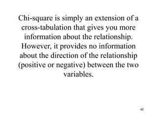 Chi-square is simply an extension of a
cross-tabulation that gives you more
information about the relationship.
However, it provides no information
about the direction of the relationship
(positive or negative) between the two
variables.
42
 