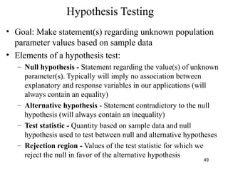 Hypothesis Testing
• Goal: Make statement(s) regarding unknown population
parameter values based on sample data
• Elements of a hypothesis test:
– Null hypothesis - Statement regarding the value(s) of unknown
parameter(s). Typically will imply no association between
explanatory and response variables in our applications (will
always contain an equality)
– Alternative hypothesis - Statement contradictory to the null
hypothesis (will always contain an inequality)
– Test statistic - Quantity based on sample data and null
hypothesis used to test between null and alternative hypotheses
– Rejection region - Values of the test statistic for which we
reject the null in favor of the alternative hypothesis
49
 