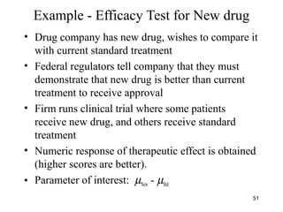 Example - Efficacy Test for New drug
• Drug company has new drug, wishes to compare it
with current standard treatment
• Federal regulators tell company that they must
demonstrate that new drug is better than current
treatment to receive approval
• Firm runs clinical trial where some patients
receive new drug, and others receive standard
treatment
• Numeric response of therapeutic effect is obtained
(higher scores are better).
• Parameter of interest: µNew - µStd
51
 