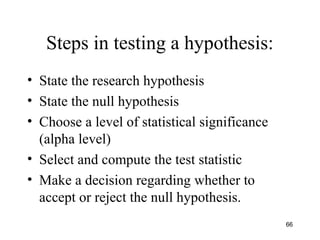 Steps in testing a hypothesis:
• State the research hypothesis
• State the null hypothesis
• Choose a level of statistical significance
(alpha level)
• Select and compute the test statistic
• Make a decision regarding whether to
accept or reject the null hypothesis.
66
 