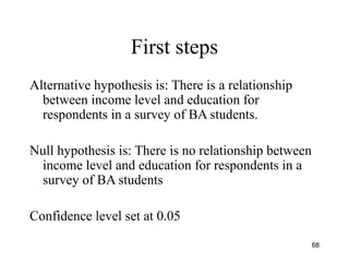 First steps
Alternative hypothesis is: There is a relationship
between income level and education for
respondents in a survey of BA students.
Null hypothesis is: There is no relationship between
income level and education for respondents in a
survey of BA students
Confidence level set at 0.05
68
 