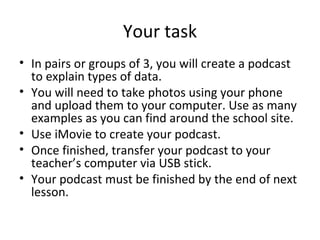 Your task In pairs or groups of 3, you will create a podcast to explain types of data.  You will need to take photos using your phone and upload them to your computer. Use as many examples as you can find around the school site. Use iMovie to create your podcast. Once finished, transfer your podcast to your teacher’s computer via USB stick. Your podcast must be finished by the end of next lesson. 
