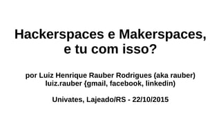 Hackerspaces e Makerspaces,
e tu com isso?
por Luiz Henrique Rauber Rodrigues (aka rauber)
luiz.rauber {gmail, facebook, linkedin)
Univates, Lajeado/RS - 22/10/2015
 