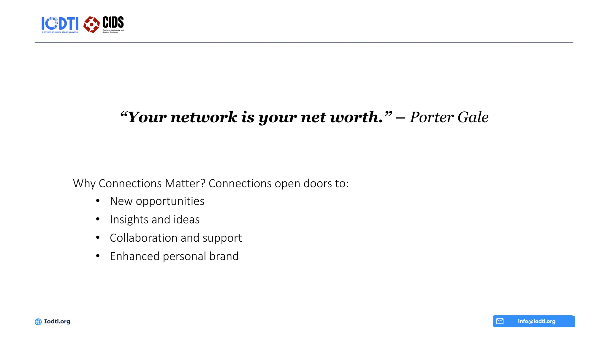“Your network is your net worth.” – Porter Gale
info@iodti.org
Iodti.org
Why Connections Matter? Connections open doors to:
• New opportunities
• Insights and ideas
• Collaboration and support
• Enhanced personal brand
 
