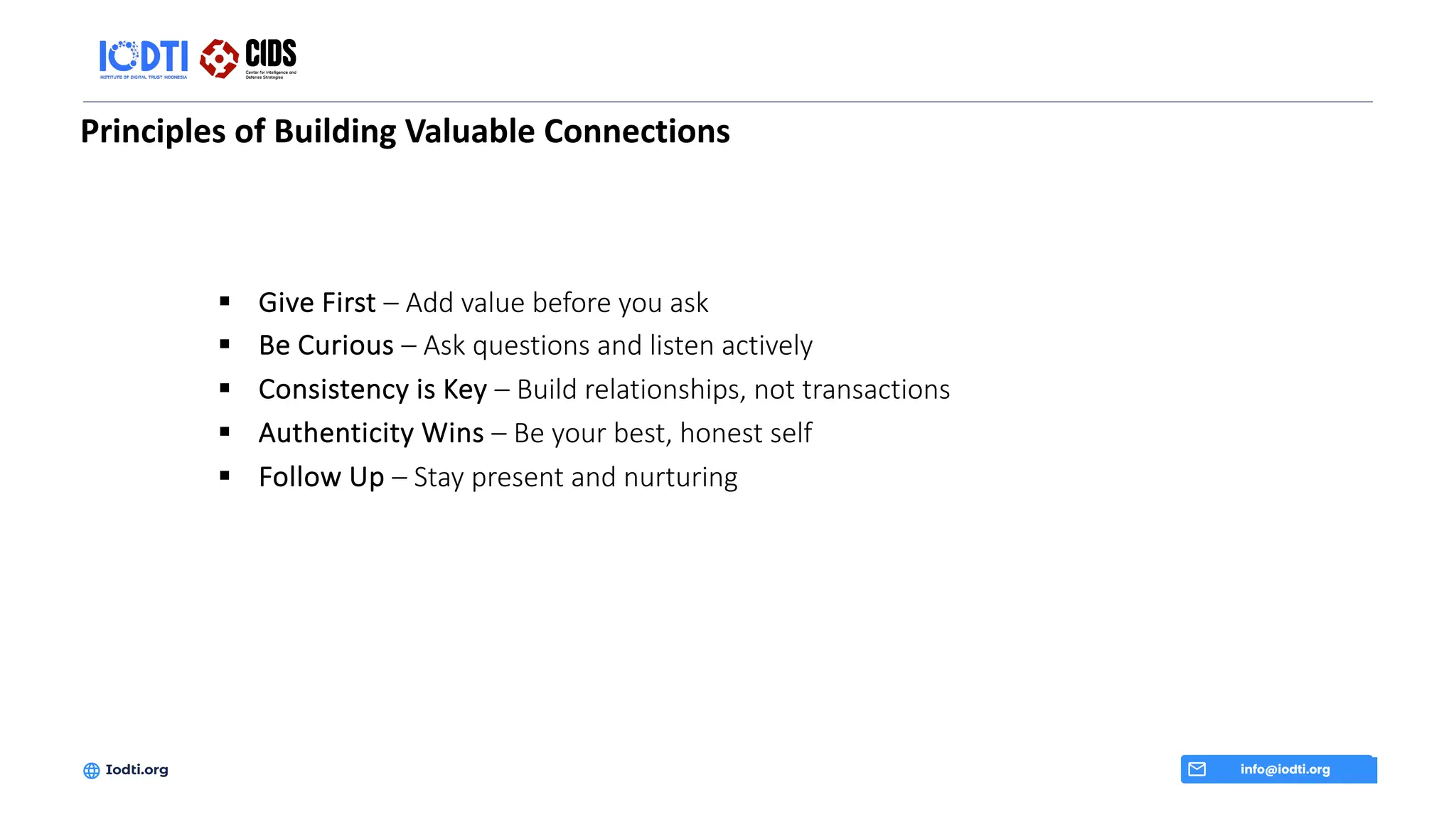 Principles of Building Valuable Connections
info@iodti.org
Iodti.org
§ Give First – Add value before you ask
§ Be Curious – Ask questions and listen actively
§ Consistency is Key – Build relationships, not transactions
§ Authenticity Wins – Be your best, honest self
§ Follow Up – Stay present and nurturing
 