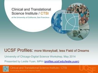 Clinical and Translational
Science Institute / CTSI
at the University of California, San Francisco
UCSF Profiles: more Moneyball, less Field of Dreams
University of Chicago-Digital Science Workshop, May 2014
Presented by Leslie Yuan, MPH (profiles.ucsf.edu/leslie.yuan)
 