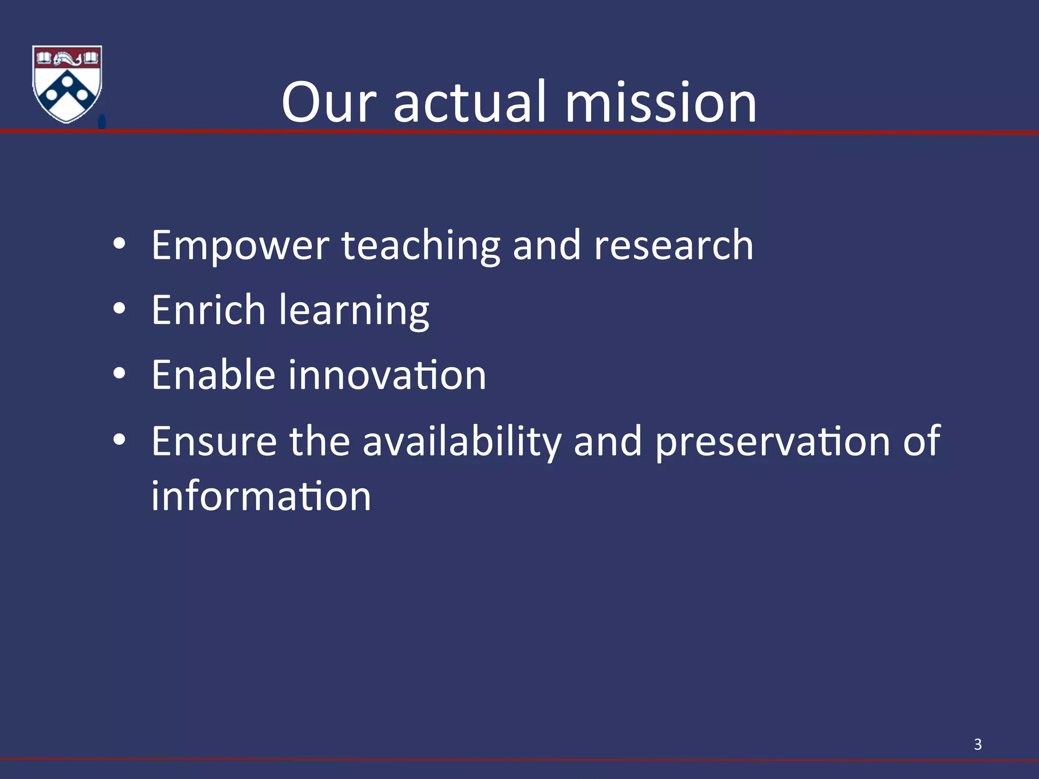 Our	
  actual	
  mission	
  
•  Empower	
  teaching	
  and	
  research	
  
•  Enrich	
  learning	
  
•  Enable	
  innovaAon	
  
•  Ensure	
  the	
  availability	
  and	
  preservaAon	
  of	
  
informaAon	
  
3	
  
 