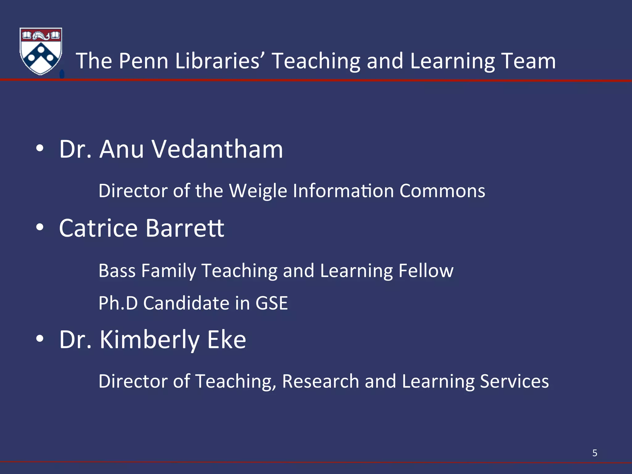 The	
  Penn	
  Libraries’	
  Teaching	
  and	
  Learning	
  Team	
  
•  Dr.	
  Anu	
  Vedantham	
  
	
  Director	
  of	
  the	
  Weigle	
  InformaAon	
  Commons	
  
•  Catrice	
  BarreY	
  
	
  Bass	
  Family	
  Teaching	
  and	
  Learning	
  Fellow	
  
	
  Ph.D	
  Candidate	
  in	
  GSE	
  
•  Dr.	
  Kimberly	
  Eke	
  
	
  Director	
  of	
  Teaching,	
  Research	
  and	
  Learning	
  Services	
  
5	
  
 