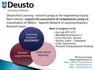 DeustoTech Learning –research group at the Engineering Faculty 
Main interest: support the assessment of competencies using LA 
Coordinators of SNOLA - Spanish Network of Learning Analytics 
Research areas: 
Work in progress in LA: 
• Go-Lab (FP7-ICT) 
• MakeWorld (Erasmus+) 
• LA at the Univ. Deusto 
• Serious Game – Teamwork 
• Code repositories 
• Promote Computational thinking 
Mariluz Guenaga 
mlguenaga@deusto.es 
http://dtlearning.deusto.es 
http://www.deusto.es 
http://snola.deusto.es 
Learning 
Analytics 
ASSESSMENT 
Remote 
experiments 
Game-based 
learning 
