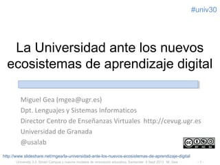 University 3.0: Smart Campus y nuevos modelos de innovación educativa, Santander 4 Sept 2013 #UIMP M. Gea - 1 -
#uni20
La Universidad ante los nuevos
ecosistemas de aprendizaje digital
Miguel Gea (mgea@ugr.es)
Dpt. Lenguajes y Sistemas Informaticos
Director Centro de Enseñanzas Virtuales http://cevug.ugr.es
Universidad de Granada
@usalab
http://www.slideshare.net/mgea/la-universidad-ante-los-nuevos-ecosistemas-de-aprendizaje-digital
 