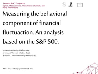 Measuring the behavioral
component of financial
fluctuaction. An analysis
based on the S&P 500.
SYstemic Risk TOmography:
Signals, Measurements, Transmission Channels, and
Policy Interventions
M.Caporin, University ofPadova (Italy)
L. Corazzini, University of Padova (Italy)
M. Costola,Ca'Foscari University ofVenice (Italy)
ASSET 2013– Bilbao(ES).November8, 2013.
 