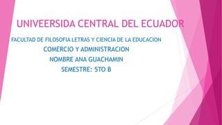 UNIVEERSIDA CENTRAL DEL ECUADOR
FACULTAD DE FILOSOFIA LETRAS Y CIENCIA DE LA EDUCACION
COMERCIO Y ADMINISTRACION
NOMBRE ANA GUACHAMIN
SEMESTRE: 5TO B
 