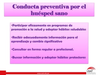 www.usat.edu.pe
Conducta preventiva por el
huésped sano
•Participar eficazmente en programas de
promoción a la salud y adoptar hábitos saludables
•Recibir adecuadamente información para el
aprendizaje y cambio significativo
•Consultar en forma regular a profesional.
•Buscar información y adoptar hábitos protectores
 
