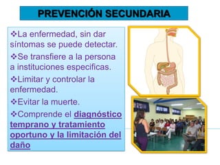 La enfermedad, sin dar
síntomas se puede detectar.
Se transfiere a la persona
a instituciones especificas.
Limitar y controlar la
enfermedad.
Evitar la muerte.
Comprende el diagnóstico
temprano y tratamiento
oportuno y la limitación del
daño
PREVENCIÓN SECUNDARIA
 