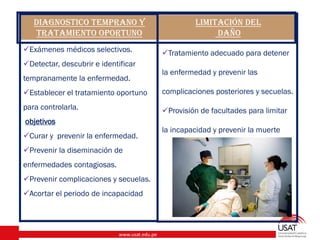 www.usat.edu.pe
Diagnostico temprano y
tratamiento oportuno
Limitación del
daño
Exámenes médicos selectivos.
Detectar, descubrir e identificar
tempranamente la enfermedad.
Establecer el tratamiento oportuno
para controlarla.
objetivos
Curar y prevenir la enfermedad.
Prevenir la diseminación de
enfermedades contagiosas.
Prevenir complicaciones y secuelas.
Acortar el periodo de incapacidad
Tratamiento adecuado para detener
la enfermedad y prevenir las
complicaciones posteriores y secuelas.
Provisión de facultades para limitar
la incapacidad y prevenir la muerte
 