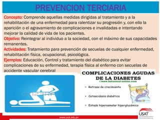 www.usat.edu.pe
.
PREVENCION TERCIARIA
Concepto: Comprende aquellas medidas dirigidas al tratamiento y a la
rehabilitación de una enfermedad para ralentizar su progresión y, con ello la
aparición o el agravamiento de complicaciones e invalidadas e intentando
mejorar la calidad de vida de los pacientes.
Objetivo: Reintegrar al individuo a la sociedad, con el máximo de sus capacidades
remanentes.
Actividades: Tratamiento para prevención de secuelas de cualquier enfermedad,
rehabilitación física, ocupacional, psicológica.
Ejemplos: Educación, Control y tratamiento del diabético para evitar
complicaciones de su enfermedad, terapia física al enfermo con secuelas de
accidente vascular cerebral
 