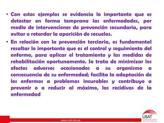 www.usat.edu.pe
• Con estos ejemplos se evidencia lo importante que es
detectar en forma temprana las enfermedades, por
medio de intervenciones de prevención secundaria, para
evitar o retardar la aparición de secuelas.
• En relación con la prevención terciaria, es fundamental
resaltar lo importante que es el control y seguimiento del
enfermo, para aplicar el tratamiento y las medidas de
rehabilitación oportunamente. Se trata de minimizar los
efectos adversos ocasionados a su organismo a
consecuencia de su enfermedad; facilita la adaptación de
los enfermos a problemas incurables y contribuye a
prevenir o a reducir al máximo, las recidivas de la
enfermedad
 