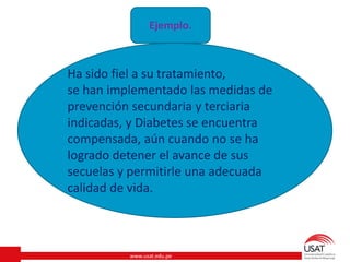 www.usat.edu.pe
Ejemplo.
Ha sido fiel a su tratamiento,
se han implementado las medidas de
prevención secundaria y terciaria
indicadas, y Diabetes se encuentra
compensada, aún cuando no se ha
logrado detener el avance de sus
secuelas y permitirle una adecuada
calidad de vida.
 