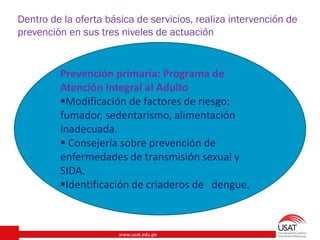 www.usat.edu.pe
Dentro de la oferta básica de servicios, realiza intervención de
prevención en sus tres niveles de actuación
Prevención primaria: Programa de
Atención Integral al Adulto
Modificación de factores de riesgo:
fumador, sedentarismo, alimentación
inadecuada.
 Consejería sobre prevención de
enfermedades de transmisión sexual y
SIDA.
Identificación de criaderos de dengue.
 