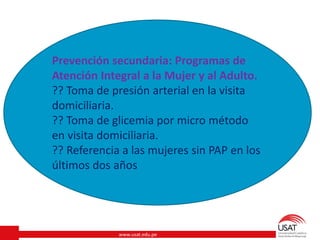 www.usat.edu.pe
Prevención secundaria: Programas de
Atención Integral a la Mujer y al Adulto.
?? Toma de presión arterial en la visita
domiciliaria.
?? Toma de glicemia por micro método
en visita domiciliaria.
?? Referencia a las mujeres sin PAP en los
últimos dos años
 
