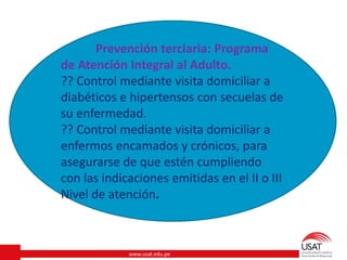 www.usat.edu.pe
Prevención terciaria: Programa
de Atención Integral al Adulto.
?? Control mediante visita domiciliar a
diabéticos e hipertensos con secuelas de
su enfermedad.
?? Control mediante visita domiciliar a
enfermos encamados y crónicos, para
asegurarse de que estén cumpliendo
con las indicaciones emitidas en el II o III
Nivel de atención.
 