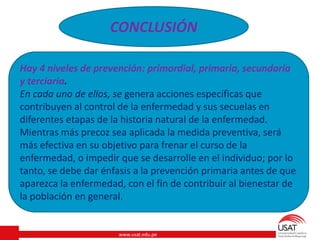www.usat.edu.pe
CONCLUSIÓN
Hay 4 niveles de prevención: primordial, primaria, secundaria
y terciaria.
En cada uno de ellos, se genera acciones específicas que
contribuyen al control de la enfermedad y sus secuelas en
diferentes etapas de la historia natural de la enfermedad.
Mientras más precoz sea aplicada la medida preventiva, será
más efectiva en su objetivo para frenar el curso de la
enfermedad, o impedir que se desarrolle en el individuo; por lo
tanto, se debe dar énfasis a la prevención primaria antes de que
aparezca la enfermedad, con el fin de contribuir al bienestar de
la población en general.
 