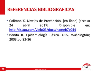 www.usat.edu.pe22
• Colimon K. Niveles de Prevención. [en línea] [acceso
24 abril 2017]. Disponible en:
http://issuu.com/viejo03/docs/nameb7c044
• Bonita R. Epidemiología Básica. OPS. Washington;
2003.pp 83-86
REFERENCIAS BIBLIOGRAFICAS
 