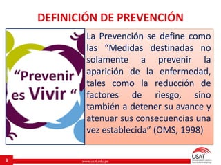 www.usat.edu.pe
La Prevención se define como
las “Medidas destinadas no
solamente a prevenir la
aparición de la enfermedad,
tales como la reducción de
factores de riesgo, sino
también a detener su avance y
atenuar sus consecuencias una
vez establecida” (OMS, 1998)
3
DEFINICIÓN DE PREVENCIÓN
 