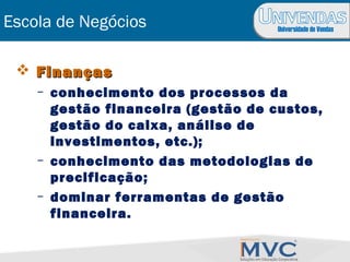 Universidade de Vendas
Escola de Negócios
 FinançasFinanças
– conhecimento dos processos da
gestão financeira (gestão de custos,
gestão do caixa, análise de
investimentos, etc.);
– conhecimento das metodologias de
precificação;
– dominar ferramentas de gestão
financeira.
 