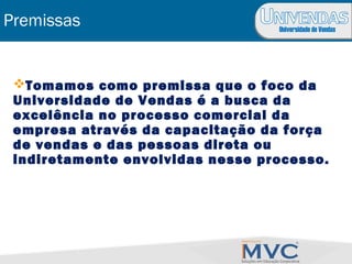 Universidade de Vendas
Premissas
Tomamos como premissa que o foco da
Universidade de Vendas é a busca da
excelência no processo comercial da
empresa através da capacitação da força
de vendas e das pessoas direta ou
indiretamente envolvidas nesse processo.
 