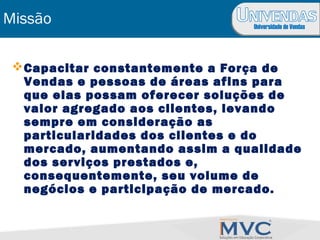 Universidade de Vendas
Missão
Capacitar constantemente a Força de
Vendas e pessoas de áreas afins para
que elas possam oferecer soluções de
valor agregado aos clientes, levando
sempre em consideração as
particularidades dos clientes e do
mercado, aumentando assim a qualidade
dos serviços prestados e,
consequentemente, seu volume de
negócios e participação de mercado.
 