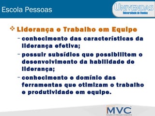Universidade de Vendas
Escola Pessoas
 Liderança e Trabalho em Equipe
– conhecimento das características da
liderança efetiva;
– possuir subsídios que possibilitem o
desenvolvimento da habilidade de
liderança;
– conhecimento e domínio das
ferramentas que otimizam o trabalho
e produtividade em equipe.
 