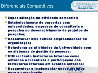 Universidade de Vendas
Diferenciais Competitivos
 Especialização na atividade comercial;
 Estabelecimento de parcerias com
universidades, empresas de consultoria e
pesquisa no desenvolvimento de projetos de
pesquisa;
 Desenvolver uma cultura empreendedora na
organização;
 Relacionar as atividades da Universidade com
os sistemas de gestão de pessoas;
 Utilizar tanto instrutores internos como
externos e incentivar a participação dos
instrutores internos em eventos externos;
 Desenvolver e implementar novos projetos
 