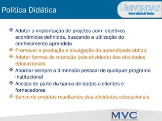 Universidade de Vendas
 Adotar a implantação de projetos com objetivos
econômicos definidos, buscando a utilização do
conhecimento aprendido
 Promover a produção e divulgação do aprendizado obtido
 Adotar formas de retenção (pós-atividade) das atividades
educacionais
 Abordar sempre a dimensão pessoal de qualquer programa
institucional
 Acesso de parte do banco de dados a clientes e
fornecedores
 Banco de projetos resultantes das atividades educacionais
Política Didática
 