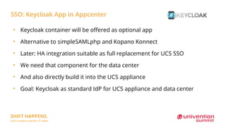 SSO: Keycloak App in Appcenter
●
Keycloak container will be offered as optional app
●
Alternative to simpleSAMLphp and Kopano Konnect
●
Later: HA integration suitable as full replacement for UCS SSO
●
We need that component for the data center
●
And also directly build it into the UCS appliance
●
Goal: Keycloak as standard IdP for UCS appliance and data center
 