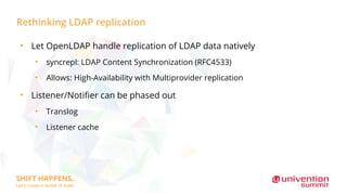 Rethinking LDAP replication
●
Let OpenLDAP handle replication of LDAP data natively
●
syncrepl: LDAP Content Synchronization (RFC4533)
●
Allows: High-Availability with Multiprovider replication
●
Listener/Notifier can be phased out
●
Translog
●
Listener cache
 